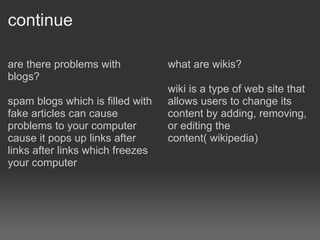 continue are there problems with blogs? spam blogs which is filled with fake articles can cause problems to your computer cause it pops up links after links after links which freezes your computer what are wikis? wiki is a type of web site that allows users to change its content by adding, removing, or editing the content( wikipedia) 