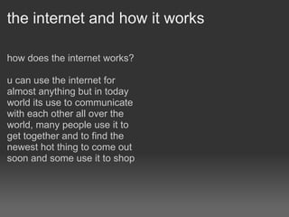the internet and how it works how does the internet works? u can use the internet for almost anything but in today world its use to communicate with each other all over the world, many people use it to get together and to find the newest hot thing to come out soon and some use it to shop    
