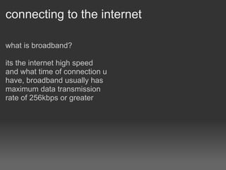 connecting to the internet what is broadband? its the internet high speed and what time of connection u have, broadband usually has maximum data transmission rate of 256kbps or greater   