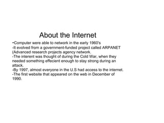 About the Internet - Computer were able to network in the early 1960's -It evolved from a government-funded project called ARPANET (Advanced research projects agency network. -The interent was thought of during the Cold War, when they needed something effecient enough to stay strong during an attack. -By 1997, almost everyone in the U.S had access to the internet. -The first website that appeared on the web in December of 1990. 