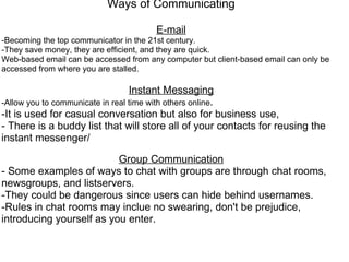 Ways of Communicating   E-mail -Becoming the top communicator in the 21st century. -They save money, they are efficient, and they are quick. Web-based email can be accessed from any computer but client-based email can only be accessed from where you are stalled.    Instant Messaging -Allow you to communicate in real time with others online . -It is used for casual conversation but also for business use, - There is a buddy list that will store all of your contacts for reusing the instant messenger/   Group Communication - Some examples of ways to chat with groups are through chat rooms, newsgroups, and listservers. -They could be dangerous since users can hide behind usernames. -Rules in chat rooms may inclue no swearing, don't be prejudice, introducing yourself as you enter.      