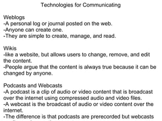 Technologies for Communicating   Weblogs -A personal log or journal posted on the web. -Anyone can create one. -They are simple to create, manage, and read.    Wikis -like a website, but allows users to change, remove, and edit the content. -People argue that the content is always true because it can be changed by anyone.   Podcasts and Webcasts  -A podcast is a clip of audio or video content that is broadcast over the internet using compressed audio and video files. -A webcast is the broadcast of audio or video content over the internet.  -The difference is that podcasts are prerecorded but webcasts are live and a one time event.    Social Networking -People use the internet to communicate and share info among. 