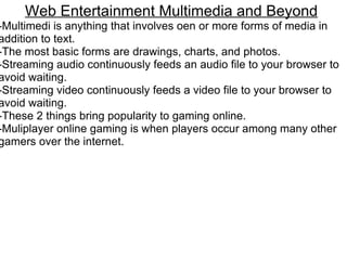 Web Entertainment Multimedia and Beyond -Multimedi is anything that involves oen or more forms of media in addition to text. -The most basic forms are drawings, charts, and photos. -Streaming audio continuously feeds an audio file to your browser to avoid waiting.  -Streaming video continuously feeds a video file to your browser to avoid waiting. -These 2 things bring popularity to gaming online. -Muliplayer online gaming is when players occur among many other gamers over the internet.  