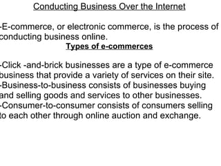 Conducting Business Over the Internet   -E-commerce, or electronic commerce, is the process of conducting business online.  Types of e-commerces   -Click -and-brick businesses are a type of e-commerce business that provide a variety of services on their site. -Business-to-business consists of businesses buying and selling goods and services to other businesses. -Consumer-to-consumer consists of consumers selling to each other through online auction and exchange.     