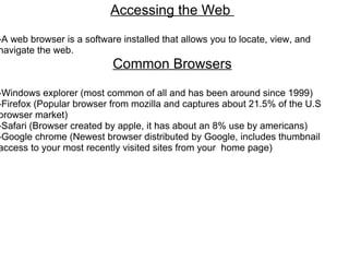 Accessing the Web    -A web browser is a software installed that allows you to locate, view, and navigate the web. Common Browsers   -Windows explorer (most common of all and has been around since 1999) -Firefox (Popular browser from mozilla and captures about 21.5% of the U.S browser market) -Safari (Browser created by apple, it has about an 8% use by americans) -Google chrome (Newest browser distributed by Google, includes thumbnail access to your most recently visited sites from your  home page) 