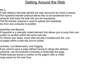 Getting Around the Web     URL's -A web address that help identify the web document for which it stands. -The hypertext transfer protocol allows files to be transferred from a  computer that hosts the web site you are requesting.  -The file transfer protocol is used to upload and download  files from one computer to another.    Hyperlinks and Beyond -A hyperlink is a specially coded element that allows you to jump from one  location to another within the same web site. -To retrace your steps, some sites provide a breadcrumb list- a lis t of pages within a web site you've visited.    Favorites, Live Bookmarks, and Tagging -If you want to save a page without having to retype the address  everytime, use the browser's favorites or bookmark the page.  -These features leaves a marker on the page's URL to make  things easier for the next time. 