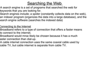 Searching the Web  ﻿ - A search engine is a set of programs that searched the web for   keywords that you are looking for.  -Search engines include; a spider (constantly collects data on the web),   an indexer program (organizes the data into a large database), and the search engine software (searches the indexed data)   Connecting to the Internet -Broadband refers to a type of connection that offers a faster means   to connect to the internet.  -Broadband would mroe likely be chosen because it has a much  faster connection than dial-up. -A cable internet connection uses the same coaxial cable used by   cable TV, but cable internet is separate from cable TV.   