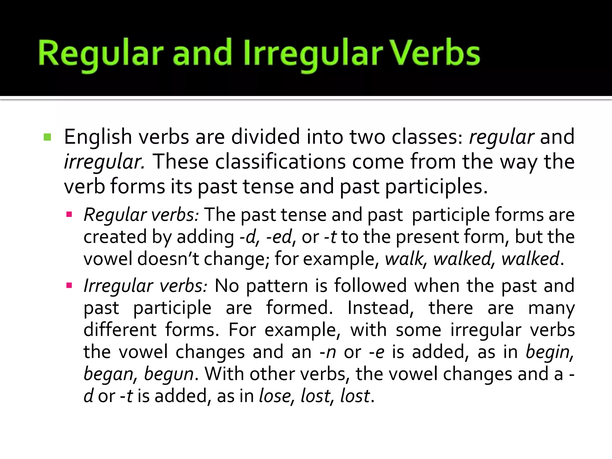 Regular and Irregular VerbsEnglish verbs are divided into two classes: regular and irregular. These classifications come from the way the verb forms its past tense and past participles.Regular verbs: The past tense and past  participle forms are created by adding -d, -ed, or -t to the present form, but the vowel doesn’t change; for example, walk, walked, walked.Irregular verbs: No pattern is followed when the past and past participle are formed. Instead, there are many different forms. For example, with some irregular verbs the vowel changes and an -n or -e is added, as in begin, began, begun. With other verbs, the vowel changes and a -d or -t is added, as in lose, lost, lost.