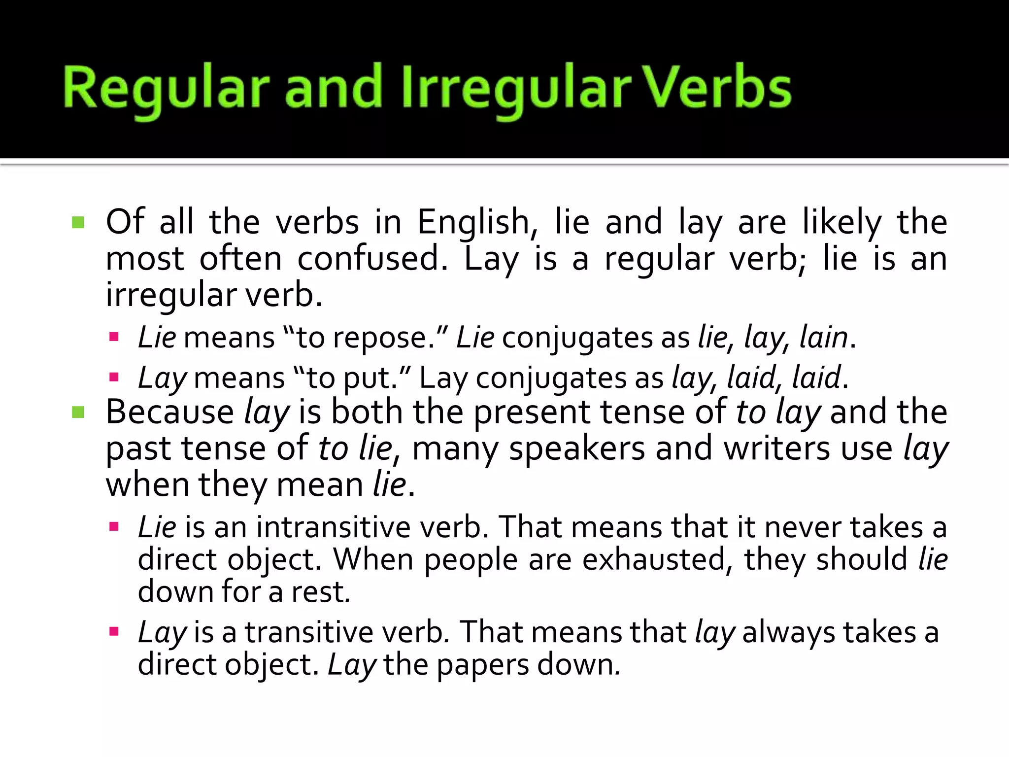 Regular and Irregular VerbsOf all the verbs in English, lie and lay are likely the most often confused. Lay is a regular verb; lie is an irregular verb.Lie means “to repose.” Lie conjugates as lie, lay, lain.Laymeans “to put.” Lay conjugates as lay, laid, laid.Because lay is both the present tense of to lay and the past tense of to lie, many speakers and writers use lay when they mean lie.Lie is an intransitive verb. That means that it never takes a direct object. When people are exhausted, they should lie down for a rest.Lay is a transitive verb. That means that lay always takes a direct object. Lay the papers down.