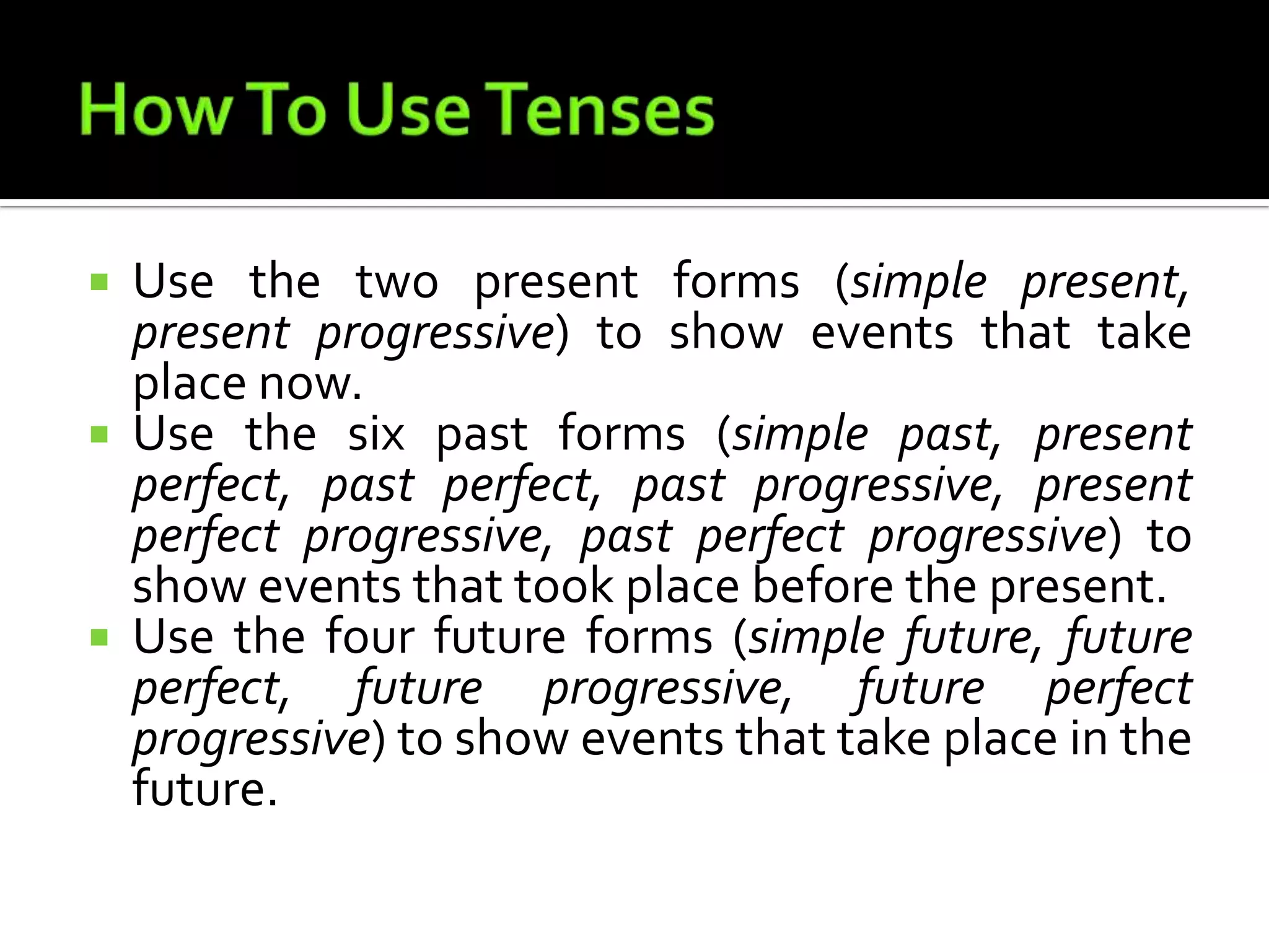 How To Use TensesUse the two present forms (simple present, present progressive) to show events that take place now.Use the six past forms (simple past, present perfect, past perfect, past progressive, present perfect progressive, past perfect progressive) to show events that took place before the present.Use the four future forms (simple future, future perfect, future progressive, future perfect progressive) to show events that take place in the future.