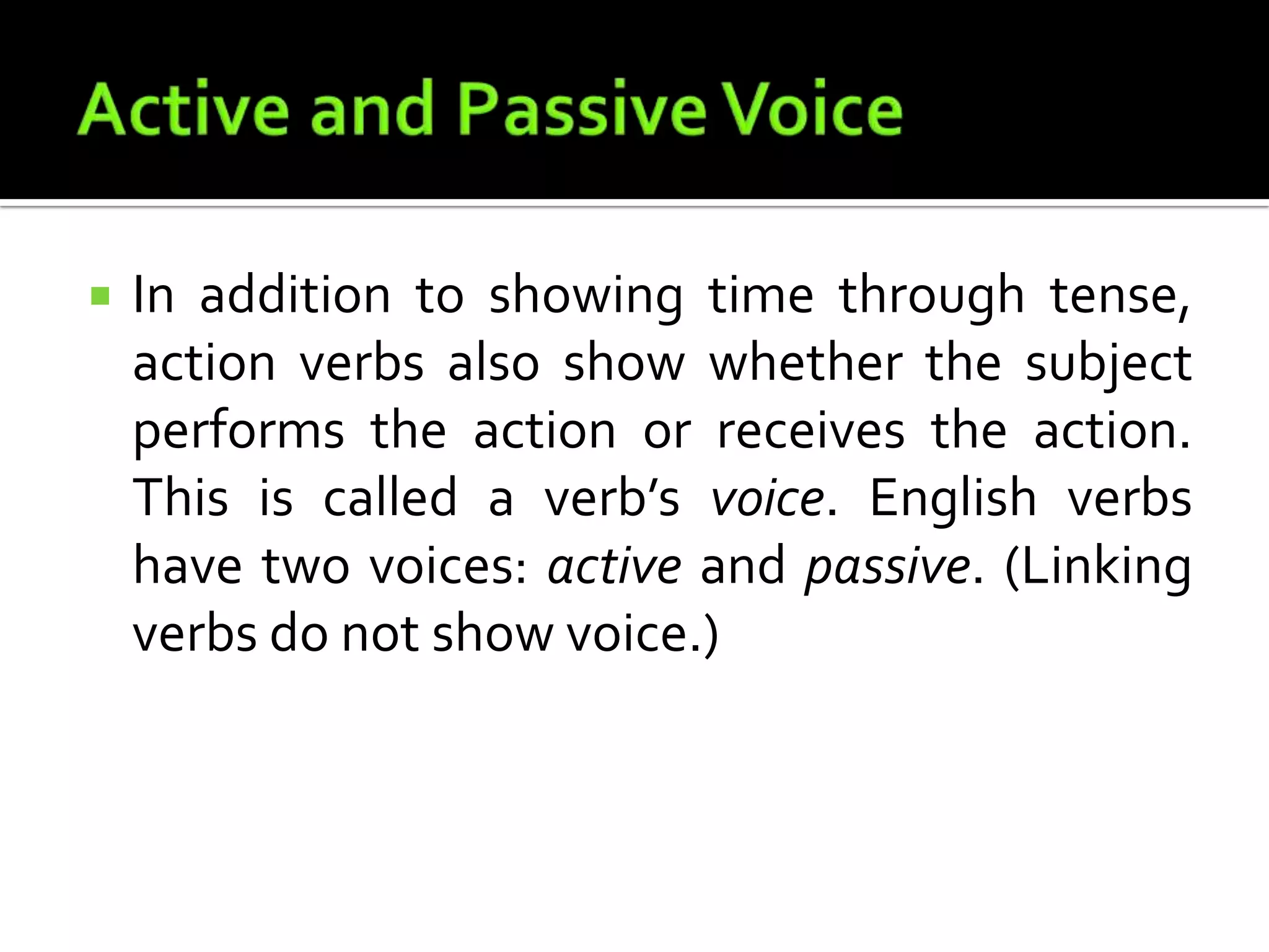 Active and Passive VoiceIn addition to showing time through tense, action verbs also show whether the subject performs the action or receives the action. This is called a verb’s voice. English verbs have two voices: active and passive. (Linking verbs do not show voice.)