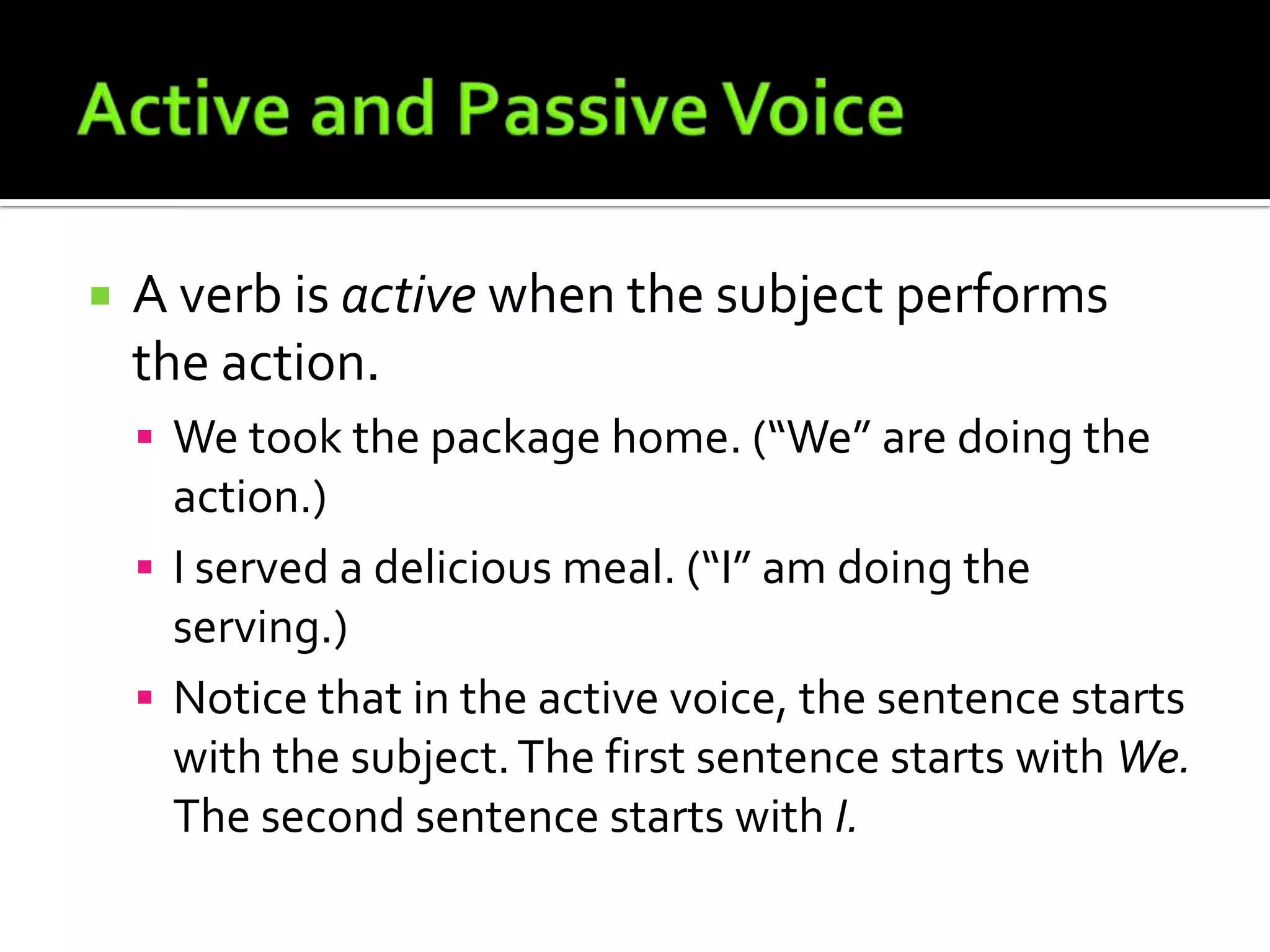 Active and Passive VoiceA verb is active when the subject performs the action.We took the package home. (“We” are doing the action.)I served a delicious meal. (“I” am doing the serving.)Notice that in the active voice, the sentence starts with the subject. The first sentence starts with We. The second sentence starts with I.