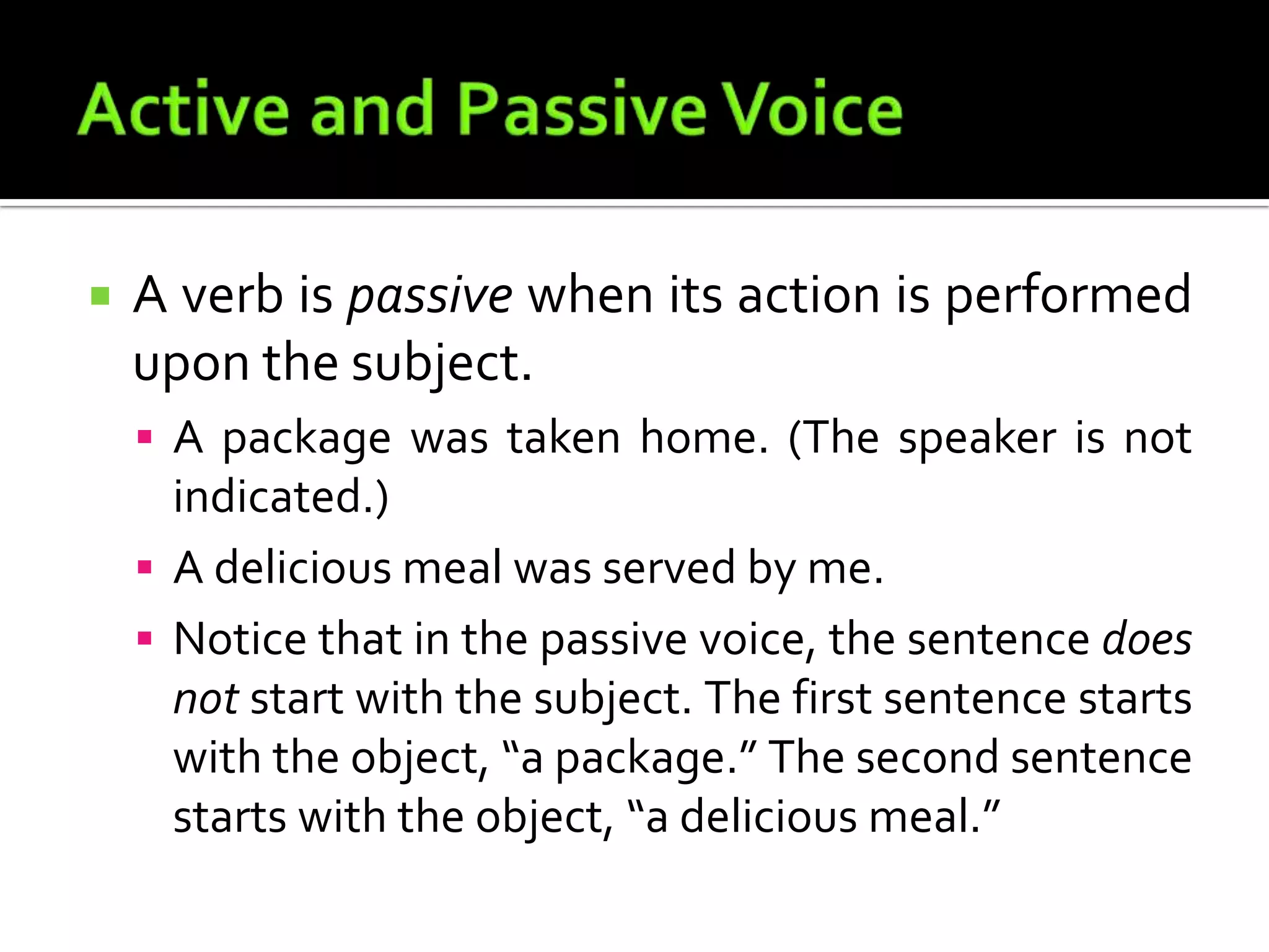 Active and Passive VoiceA verb is passive when its action is performed upon the subject.A package was taken home. (The speaker is not indicated.)A delicious meal was served by me.Notice that in the passive voice, the sentence does not start with the subject. The first sentence starts with the object, “a package.” The second sentence starts with the object, “a delicious meal.”