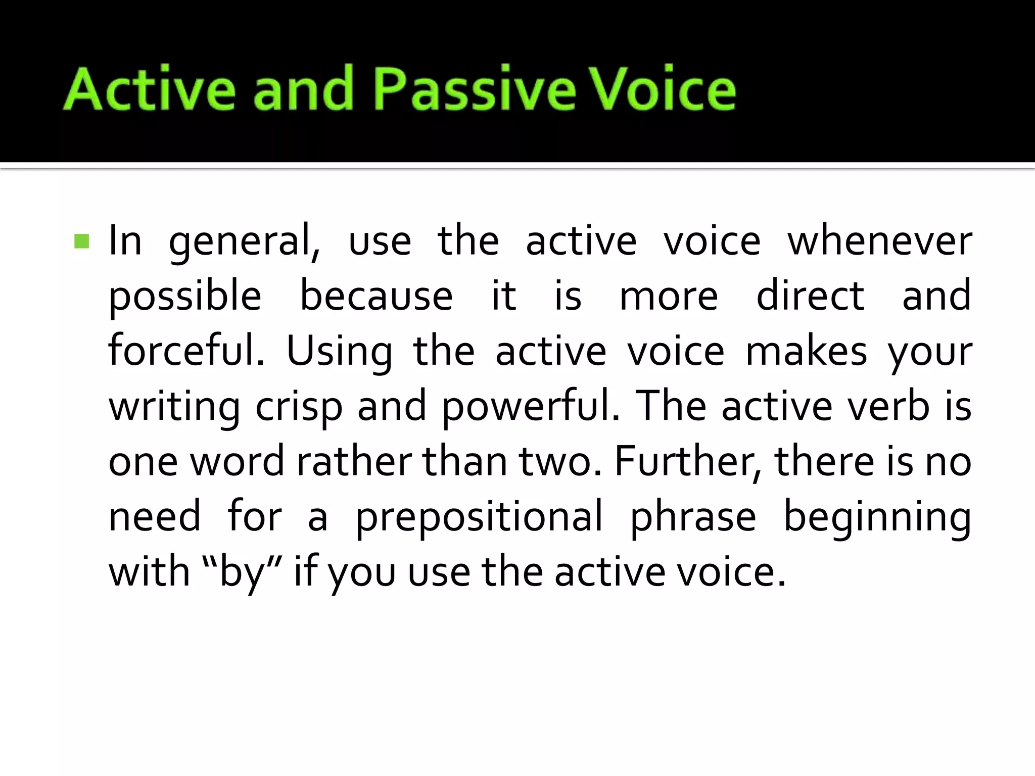 Active and Passive VoiceIn general, use the active voice whenever possible because it is more direct and forceful. Using the active voice makes your writing crisp and powerful. The active verb is one word rather than two. Further, there is no need for a prepositional phrase beginning with “by” if you use the active voice.