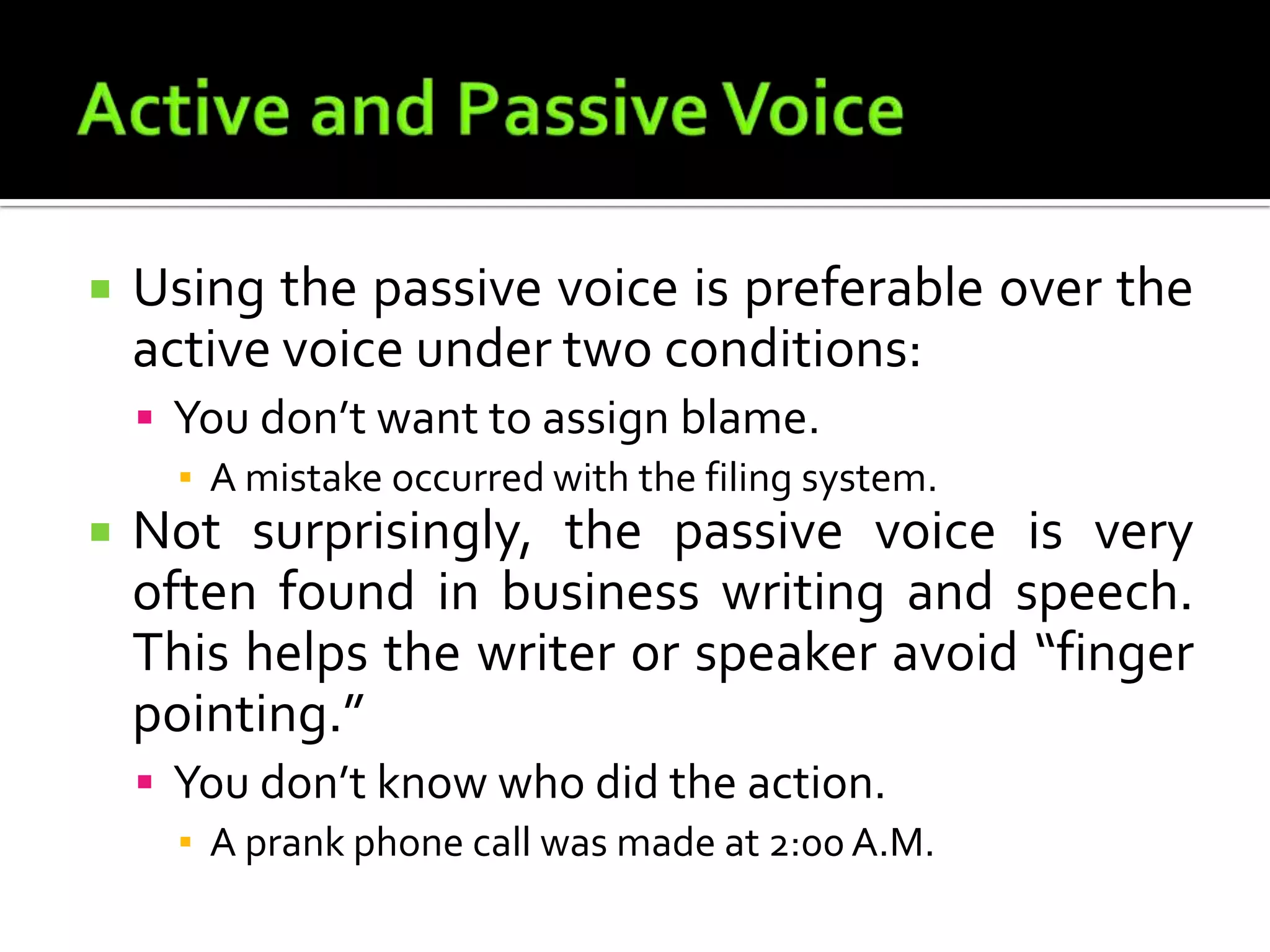 Active and Passive VoiceUsing the passive voice is preferable over the active voice under two conditions:You don’t want to assign blame.A mistake occurred with the filing system.Not surprisingly, the passive voice is very often found in business writing and speech. This helps the writer or speaker avoid “finger pointing.”You don’t know who did the action.A prank phone call was made at 2:00 A.M.