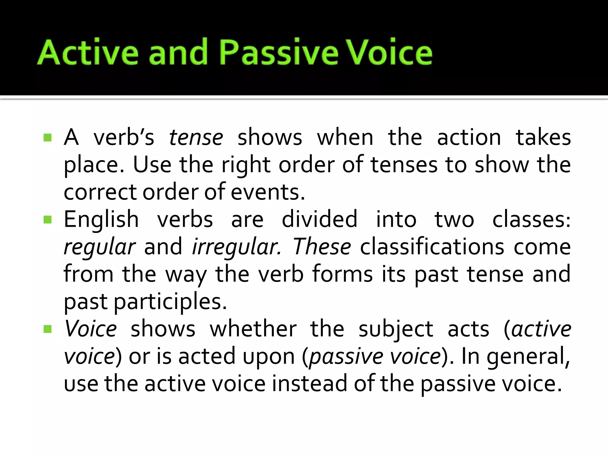 Active and Passive VoiceA verb’s tense shows when the action takes place. Use the right order of tenses to show the correct order of events.English verbs are divided into two classes: regular and irregular. These classifications come from the way the verb forms its past tense and past participles.Voice shows whether the subject acts (active voice) or is acted upon (passive voice). In general, use the active voice instead of the passive voice.