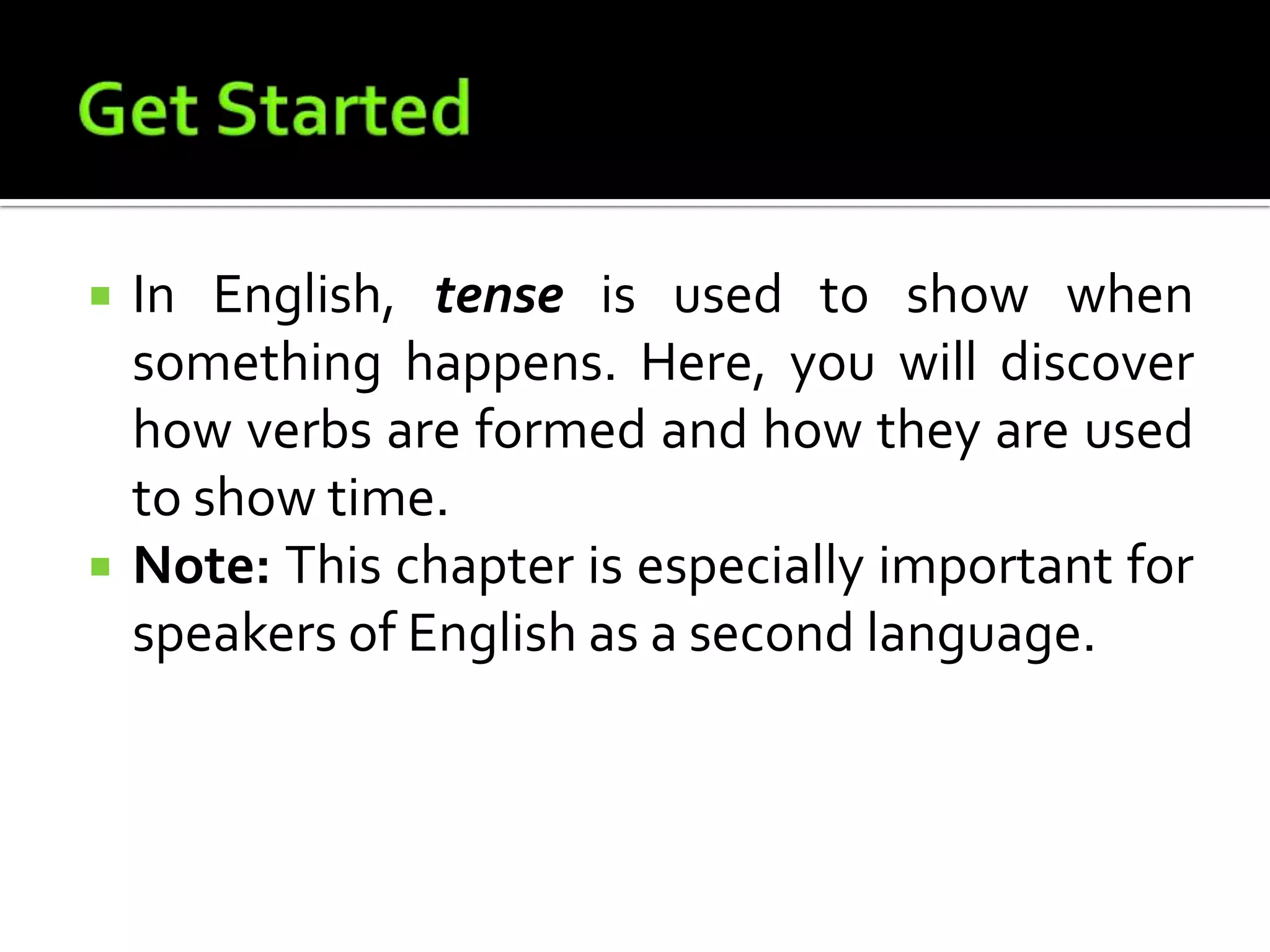Get StartedIn English, tense is used to show when something happens. Here, you will discover how verbs are formed and how they are used to show time. Note: This chapter is especially important for speakers of English as a second language.