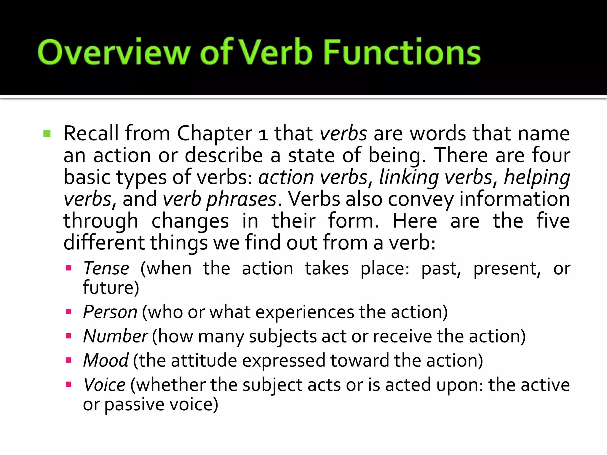 Overview of Verb FunctionsRecall from Chapter 1 that verbs are words that name an action or describe a state of being. There are four basic types of verbs: action verbs, linking verbs, helping verbs, and verb phrases. Verbs also convey information through changes in their form. Here are the five different things we find out from a verb:Tense (when the action takes place: past, present, or future)Person (who or what experiences the action)Number (how many subjects act or receive the action)Mood (the attitude expressed toward the action)Voice (whether the subject acts or is acted upon: the active or passive voice)