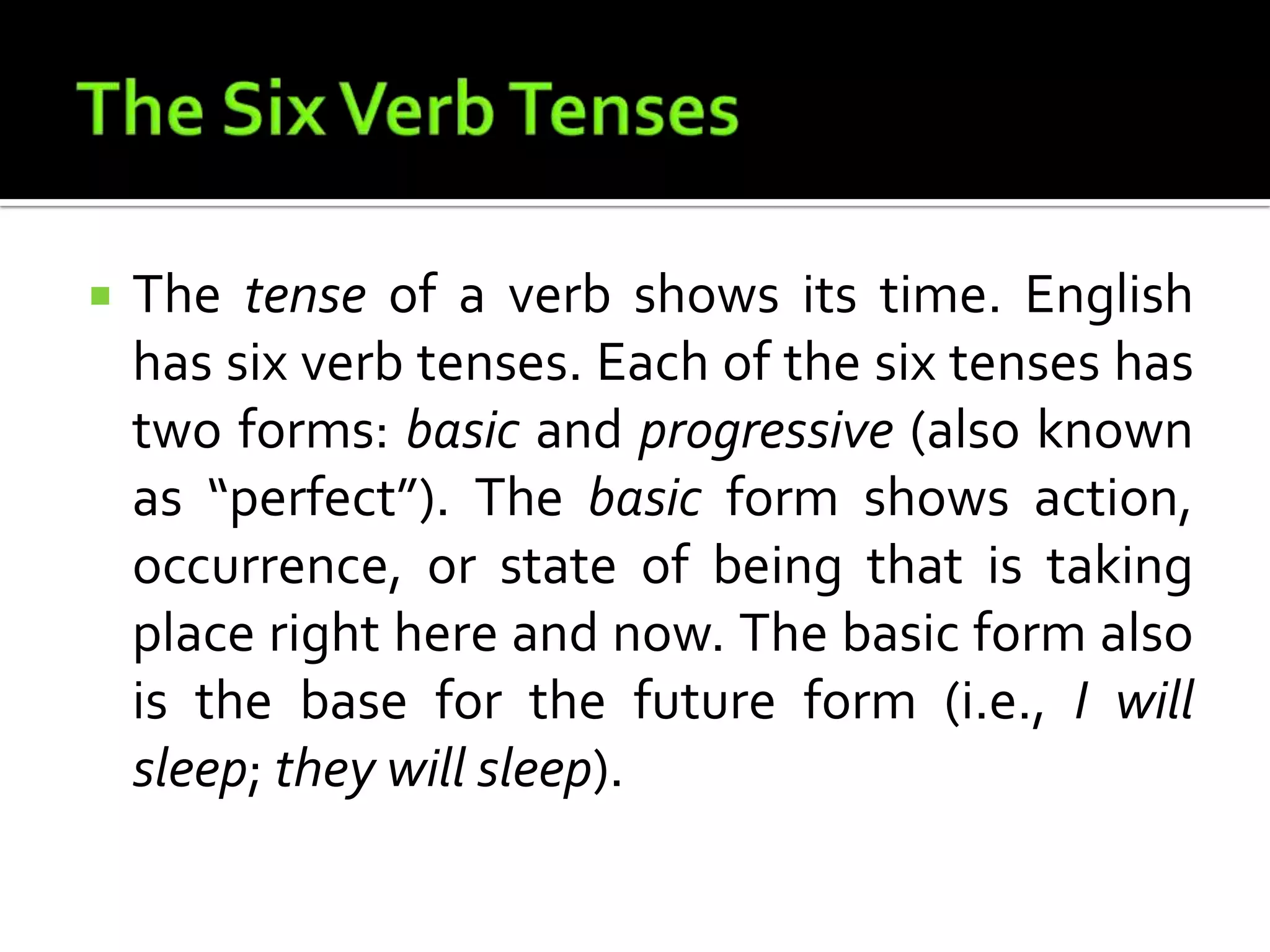 The Six Verb TensesThe tense of a verb shows its time. English has six verb tenses. Each of the six tenses has two forms: basic and progressive (also known as “perfect”). The basic form shows action, occurrence, or state of being that is taking place right here and now. The basic form also is the base for the future form (i.e., I will sleep; they will sleep).