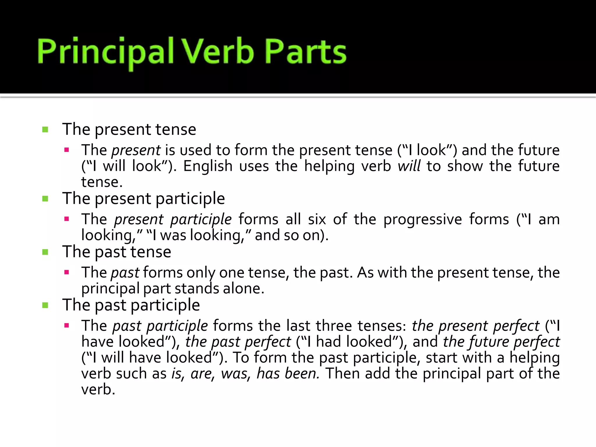 Principal Verb PartsThe present tenseThe present is used to form the present tense (“I look”) and the future (“I will look”). English uses the helping verb will to show the future tense.The present participleThe present participle forms all six of the progressive forms (“I am looking,” “I was looking,” and so on).The past tenseThe past forms only one tense, the past. As with the present tense, the principal partstands alone.The past participleThe past participle forms the last three tenses: the present perfect (“I have looked”), the past perfect (“I had looked”), and the future perfect (“I will have looked”). To form thepast participle, start with a helping verb such as is, are, was, has been. Then add the principal part of the verb.