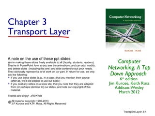Chapter 3
Transport Layer
A note on the use of these ppt slides:
We’re making these slides freely available to all (faculty, students, readers).
They’re in PowerPoint form so you see the animations; and can add, modify,
and delete slides (including this one) and slide content to suit your needs.
They obviously represent a lot of work on our part. In return for use, we only
ask the following:
 If you use these slides (e.g., in a class) that you mention their source
(after all, we’d like people to use our book!)
 If you post any slides on a www site, that you note that they are adapted
from (or perhaps identical to) our slides, and note our copyright of this
material.
Thanks and enjoy! JFK/KWR

Computer
Networking: A Top
Down Approach
6th edition
Jim Kurose, Keith Ross
Addison-Wesley
March 2012

All material copyright 1996-2013
J.F Kurose and K.W. Ross, All Rights Reserved
Transport Layer 3-1

 