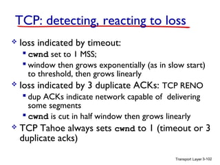 TCP: detecting, reacting to loss


loss indicated by timeout:

 cwnd set to 1 MSS;
 window then grows exponentially (as in slow start)
to threshold, then grows linearly
 loss indicated by 3 duplicate ACKs: TCP RENO
 dup ACKs indicate network capable of delivering
some segments
 cwnd is cut in half window then grows linearly
 TCP Tahoe always sets cwnd to 1 (timeout or 3

duplicate acks)

Transport Layer 3-102

 