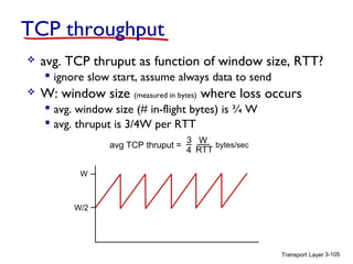 TCP throughput


avg. TCP thruput as function of window size, RTT?
 ignore slow start, assume always data to send



W: window size (measured in bytes) where loss occurs
 avg. window size (# in-flight bytes) is ¾ W
 avg. thruput is 3/4W per RTT
avg TCP thruput =

3 W
bytes/sec
4 RTT

W

W/2

Transport Layer 3-105

 
