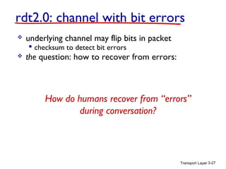 rdt2.0: channel with bit errors


underlying channel may flip bits in packet
 checksum to detect bit errors





the question: how to recover from errors:

 acknowledgements (ACKs): receiver explicitly tells sender
that pkt received OK
 negative acknowledgements (NAKs): receiver explicitly tells
sender that pkt had errors
 sender retransmits pkt on receipt of NAK
How do humans recover from “errors”
new mechanisms in rdt2.0 (beyond rdt1.0):
during conversation?
 error detection
 receiver feedback: control msgs (ACK,NAK) rcvr>sender

Transport Layer 3-27

 