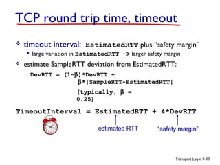 TCP round trip time, timeout


timeout interval: EstimatedRTT plus “safety margin”
 large variation in EstimatedRTT -> larger safety margin



estimate SampleRTT deviation from EstimatedRTT:
DevRTT = (1-β)*DevRTT +
β*|SampleRTT-EstimatedRTT|
(typically, β =
0.25)

TimeoutInterval = EstimatedRTT + 4*DevRTT
estimated RTT

“safety margin”

Transport Layer 3-63

 