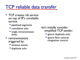TCP reliable data transfer


TCP creates rdt service
on top of IP’s unreliable
service
 pipelined segments
 cumulative acks
 single retransmission
timer



retransmissions
triggered by:

let’s initially consider
simplified TCP sender:
 ignore duplicate acks
 ignore flow control,
congestion control

 timeout events
 duplicate acks

Transport Layer 3-65

 