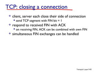 TCP: closing a connection


client, server each close their side of connection
 send TCP segment with FIN bit = 1



respond to received FIN with ACK
 on receiving FIN, ACK can be combined with own FIN



simultaneous FIN exchanges can be handled

Transport Layer 3-82

 