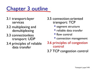 Chapter 3 outline
3.1 transport-layer
services
3.2 multiplexing and
demultiplexing
3.3 connectionless
transport: UDP
3.4 principles of reliable
data transfer

3.5 connection-oriented
transport: TCP
 segment structure
 reliable data transfer
 flow control
 connection management

3.6 principles of congestion
control
3.7 TCP congestion control

Transport Layer 3-84

 