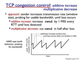 Transport Layer 3-101
TCP congestion control: additive increase
multiplicative decrease
 approach: sender increases transmission rate (window
size), probing for usable bandwidth, until loss occurs
 additive increase: increase cwnd by 1 MSS every
RTT until loss detected
 multiplicative decrease: cut cwnd in half after loss
cwnd:TCPsender
congestionwindowsize
AIMD saw tooth
behavior: probing
for bandwidth
additively increase window size …
…. until loss occurs (then cut window in half)
time
 