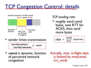 Transport Layer 3-102
TCP Congestion Control: details
 sender limits transmission:
 cwnd is dynamic, function
of perceived network
congestion
TCP sending rate:
 roughly: send cwnd
bytes, wait RTT for
ACKS, then send
more bytes
last byte
ACKed sent, not-
yet ACKed
(“in-flight”)
last byte
sent
cwnd
LastByteSent-
LastByteAcked
< cwnd
sender sequence number space
rate ~~
cwnd
RTT
bytes/sec
Actually, max. in-flight data
is limited by min(cwnd,
rcv_wnd)
 