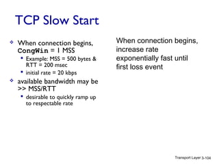 Transport Layer 3-104
TCP Slow Start
 When connection begins,
CongWin = 1 MSS
 Example: MSS = 500 bytes &
RTT = 200 msec
 initial rate = 20 kbps
 available bandwidth may be
>> MSS/RTT
 desirable to quickly ramp up
to respectable rate
When connection begins,
increase rate
exponentially fast until
first loss event
 
