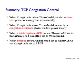 Transport Layer 3-108
Summary: TCP Congestion Control
 When CongWin is below Threshold, sender in slow-
start phase, window grows exponentially.
 When CongWin is above Threshold, sender is in
congestion-avoidance phase, window grows linearly.
 When a triple duplicate ACK occurs, Threshold set to
CongWin/2 and CongWin set to Threshold.
 When timeout occurs, Threshold set to CongWin/2
and CongWin is set to 1 MSS.
 