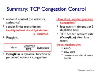 Transport Layer 3-110
Summary: TCP Congestion Control
 end-end control (no network
assistance)
 sender limits transmission:
LastByteSent-LastByteAcked
≤ CongWin
 Roughly,
 CongWin is dynamic, function of
perceived network congestion
How does sender perceive
congestion?
 loss event = timeout or 3
duplicate acks
 TCP sender reduces rate
(CongWin) after loss
event
three mechanisms:
 AIMD
 slow start
 conservative after timeout
events
rate =
CongWin
RTT
Bytes/sec
 
