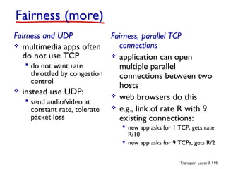 Transport Layer 3-115
Fairness (more)
Fairness and UDP
 multimedia apps often
do not use TCP
 do not want rate
throttled by congestion
control
 instead use UDP:
 send audio/video at
constant rate, tolerate
packet loss
Fairness, parallel TCP
connections
 application can open
multiple parallel
connections between two
hosts
 web browsers do this
 e.g., link of rate R with 9
existing connections:
 new app asks for 1 TCP, gets rate
R/10
 new app asks for 9 TCPs, gets R/2
 