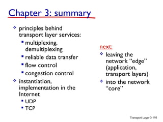 Transport Layer 3-116
Chapter 3: summary
 principles behind
transport layer services:
 multiplexing,
demultiplexing
 reliable data transfer
 flow control
 congestion control
 instantiation,
implementation in the
Internet
 UDP
 TCP
next:
 leaving the
network “edge”
(application,
transport layers)
 into the network
“core”
 