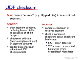 Transport Layer 3-18
UDP checksum
sender:
 treat segment contents,
including header fields,
as sequence of 16-bit
integers
 checksum: addition
(one’s complement sum)
of segment contents
 sender puts checksum
value into UDP
checksum field
receiver:
 compute checksum of
received segment
 check if computed
checksum equals checksum
field value:
 NO - error detected
 YES - no error detected.
But maybe errors
nonetheless? More later
….
Goal: detect “errors” (e.g., flipped bits) in transmitted
segment
 