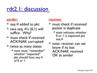 Transport Layer 3-35
rdt2.1: discussion
sender:
 seq # added to pkt
 two seq. #’s (0,1) will
suffice. Why?
 must check if received
ACK/NAK corrupted
 twice as many states
 state must “remember”
whether “expected”
pkt should have seq #
of 0 or 1
receiver:
 must check if received
packet is duplicate
 state indicates whether
0 or 1 is expected pkt
seq #
 note: receiver can not
know if its last
ACK/NAK received
OK at sender
 