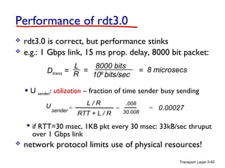 Transport Layer 3-42
Performance of rdt3.0
 rdt3.0 is correct, but performance stinks
 e.g.: 1 Gbps link, 15 ms prop. delay, 8000 bit packet:
 U sender: utilization – fraction of time sender busy sending
U
sender =
.008
30.008
= 0.00027
L / R
RTT + L / R
=
 if RTT=30 msec, 1KB pkt every 30 msec: 33kB/sec thruput
over 1 Gbps link
 network protocol limits use of physical resources!
Dtrans =
L
R
8000 bits
109
bits/sec
= = 8 microsecs
 