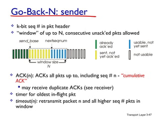 Transport Layer 3-47
Go-Back-N: sender
 k-bit seq # in pkt header
 “window” of up to N, consecutive unack’ed pkts allowed
 ACK(n): ACKs all pkts up to, including seq # n - “cumulative
ACK”
 may receive duplicate ACKs (see receiver)
 timer for oldest in-flight pkt
 timeout(n): retransmit packet n and all higher seq # pkts in
window
 