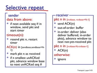 Transport Layer 3-53
Selective repeat
data from above:
 if next available seq # in
window, send pkt and
start timer
timeout(n):
 resend pkt n, restart
timer
ACK(n) in [sendbase,sendbase+N-
1]:
 mark pkt n as received
 if n smallest unACKed
pkt, advance window base
to next unACKed seq #
sender
pkt n in [rcvbase, rcvbase+N-1]
 send ACK(n)
 out-of-order: buffer
 in-order: deliver (also
deliver buffered, in-order
pkts), advance window to
next not-yet-received pkt
pkt n in [rcvbase-N,rcvbase-1]
 ACK(n)
otherwise:
 ignore
receiver
 