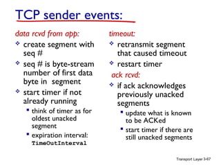 Transport Layer 3-67
TCP sender events:
data rcvd from app:
 create segment with
seq #
 seq # is byte-stream
number of first data
byte in segment
 start timer if not
already running
 think of timer as for
oldest unacked
segment
 expiration interval:
TimeOutInterval
timeout:
 retransmit segment
that caused timeout
 restart timer
ack rcvd:
 if ack acknowledges
previously unacked
segments
 update what is known
to be ACKed
 start timer if there are
still unacked segments
 