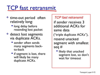 Transport Layer 3-72
TCP fast retransmit
 time-out period often
relatively long:
 long delay before
resending lost packet
 detect lost segments
via duplicate ACKs.
 sender often sends
many segments back-
to-back
 if segment is lost, there
will likely be many
duplicate ACKs.
if sender receives 3
additional ACKs for
same data
(“triple duplicate ACKs”),
resend unacked
segment with smallest
seq #
 likely that unacked
segment lost, so don’t
wait for timeout
TCP fast retransmit
(“triple duplicate ACKs”),
 