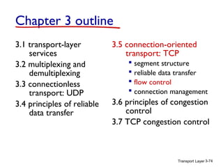 Transport Layer 3-74
Chapter 3 outline
3.1 transport-layer
services
3.2 multiplexing and
demultiplexing
3.3 connectionless
transport: UDP
3.4 principles of reliable
data transfer
3.5 connection-oriented
transport: TCP
 segment structure
 reliable data transfer
 flow control
 connection management
3.6 principles of congestion
control
3.7 TCP congestion control
 