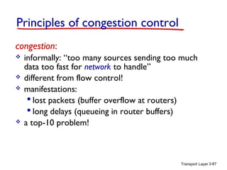 Transport Layer 3-87
congestion:
 informally: “too many sources sending too much
data too fast for network to handle”
 different from flow control!
 manifestations:
 lost packets (buffer overflow at routers)
 long delays (queueing in router buffers)
 a top-10 problem!
Principles of congestion control
 