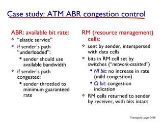 Transport Layer 3-98
Case study: ATM ABR congestion control
ABR: available bit rate:
 “elastic service”
 if sender’s path
“underloaded”:
 sender should use
available bandwidth
 if sender’s path
congested:
 sender throttled to
minimum guaranteed
rate
RM (resource management)
cells:
 sent by sender, interspersed
with data cells
 bits in RM cell set by
switches (“network-assisted”)
 NI bit: no increase in rate
(mild congestion)
 CI bit: congestion
indication
 RM cells returned to sender
by receiver, with bits intact
 
