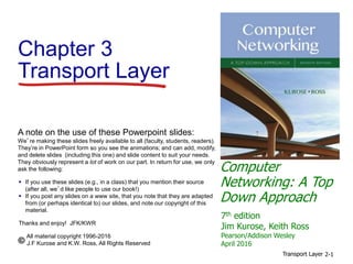 Computer
Networking: A Top
Down Approach
A note on the use of these Powerpoint slides:
We’re making these slides freely available to all (faculty, students, readers).
They’re in PowerPoint form so you see the animations; and can add, modify,
and delete slides (including this one) and slide content to suit your needs.
They obviously represent a lot of work on our part. In return for use, we only
ask the following:
 If you use these slides (e.g., in a class) that you mention their source
(after all, we’d like people to use our book!)
 If you post any slides on a www site, that you note that they are adapted
from (or perhaps identical to) our slides, and note our copyright of this
material.
Thanks and enjoy! JFK/KWR
All material copyright 1996-2016
J.F Kurose and K.W. Ross, All Rights Reserved
7th edition
Jim Kurose, Keith Ross
Pearson/Addison Wesley
April 2016
Chapter 3
Transport Layer
Transport Layer 2-1
 
